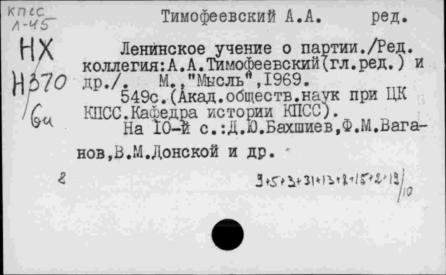 ﻿КП4С л-чь
нх
Н57О
Тимофеевский А.А.	ред.
Ленинское учение о партии./Ред. коллегия:А.А.Тимофеевский(гл.ред.) и др./. М./'Мысль*,1969.
549с.(Акад.обществ.наук при ЦК КПСС.Кафедра истории КПСС).
На 10-и с.:Д.Ю.Бахшиев,Ф.М.Вага
нов, В..М. Доне кой и др.
г
ю